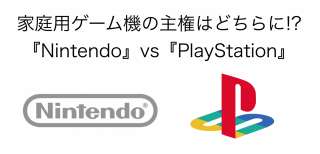 家庭用ゲーム機の主権はどちらに!?『Nintendo』vs『PlayStation』